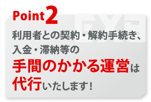 利用者の契約・解約手続き、入金・滞納等の手間のかかる運営は代行いたします！